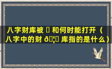 八字财库被 ☘ 和何时能打开（八字中的财 🦅 库指的是什么）